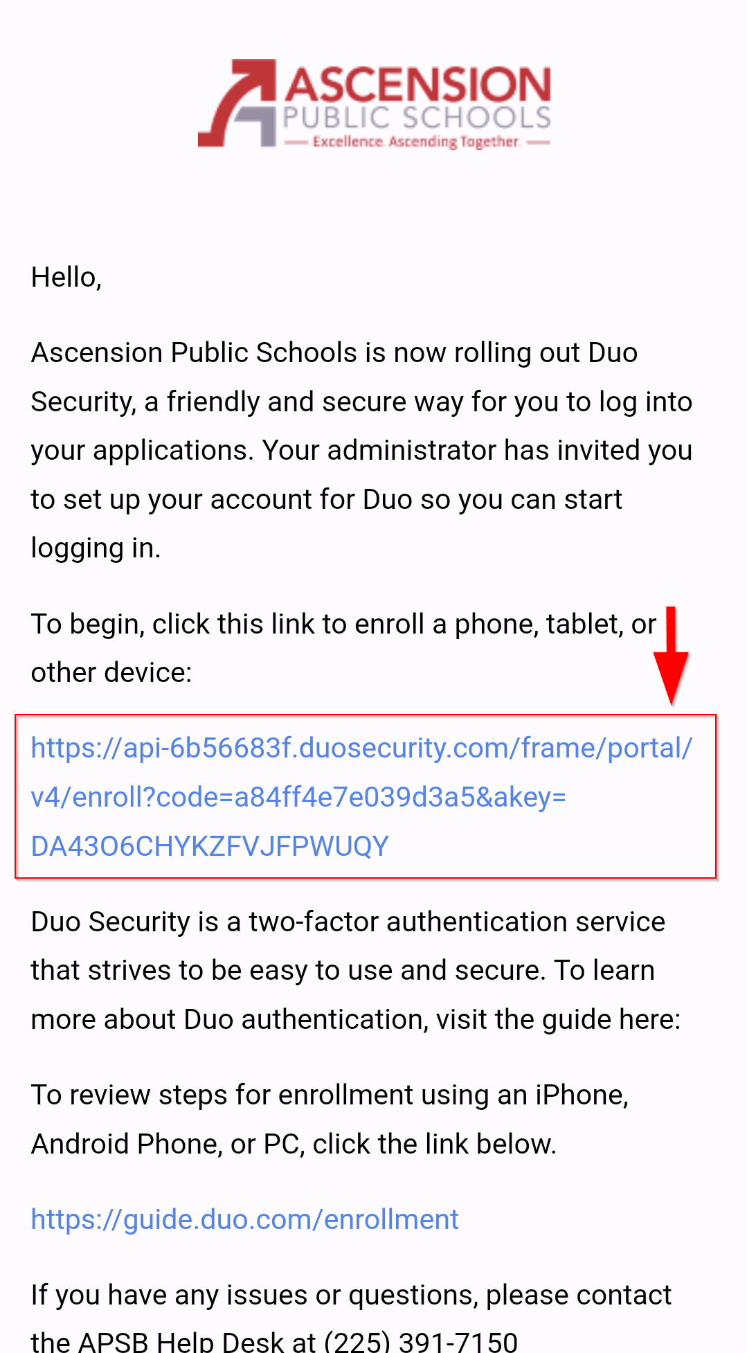 Ascension Public Schools Logo
Hello,
Ascension Public Schools is now rolling out Duo Security, a friendly and secure way for you to log into your applications. Your Administrator has invited you to set up your account for Duo so you can start logging in.
To begin, click this link to enroll a phone, tablet, or other device.
Red Arrow pointing down with URL link
https://api-6b56683f.duosecurity.com/frame/portal/v4/enroll?code=a84ff4e7e039d3a5&akey=DA4306CHYKZFVJJFPWUQY
Duo Security is a two-factor authentication service that strives to be easy to use and secure. To learn more about Duo authentication, visit the guide here:
To review steps for enrollment using an iPhone, Android Phone, or PC, click the link below.
https://guide.com/enrollment
If you have any issues or questions, please contact the APSB Help Desk at (225)391-7150